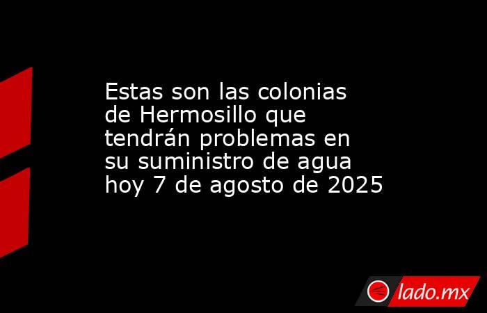 Estas son las colonias de Hermosillo que tendrán problemas en su suministro de agua hoy 7 de agosto de 2025 . Noticias en tiempo real