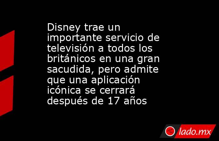Disney trae un importante servicio de televisión a todos los británicos en una gran sacudida, pero admite que una aplicación icónica se cerrará después de 17 años. Noticias en tiempo real