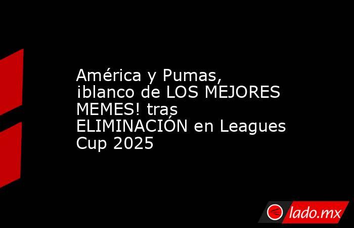América y Pumas, ¡blanco de LOS MEJORES MEMES! tras ELIMINACIÓN en Leagues Cup 2025. Noticias en tiempo real