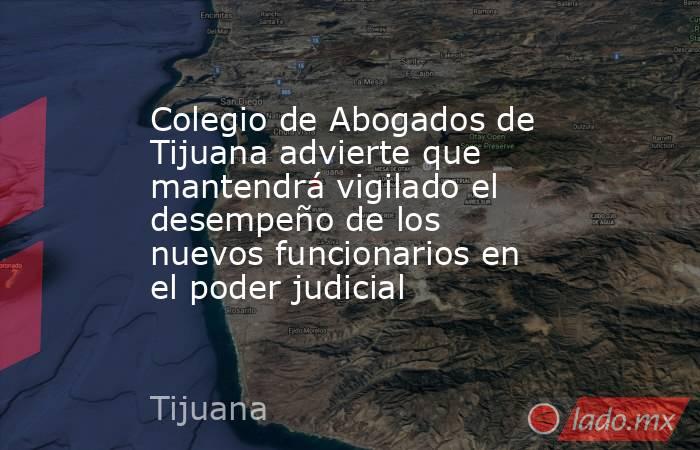 Colegio de Abogados de Tijuana advierte que mantendrá vigilado el desempeño de los nuevos funcionarios en el poder judicial. Noticias en tiempo real