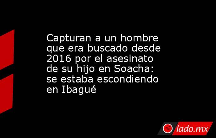 Capturan a un hombre que era buscado desde 2016 por el asesinato de su hijo en Soacha: se estaba escondiendo en Ibagué . Noticias en tiempo real