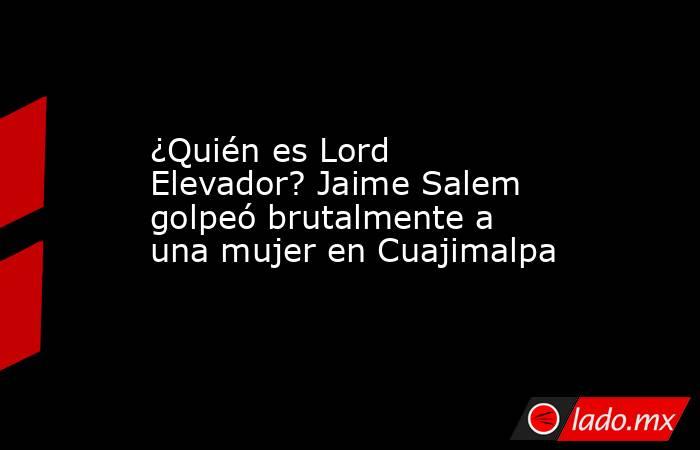 ¿Quién es Lord Elevador? Jaime Salem golpeó brutalmente a una mujer en Cuajimalpa. Noticias en tiempo real