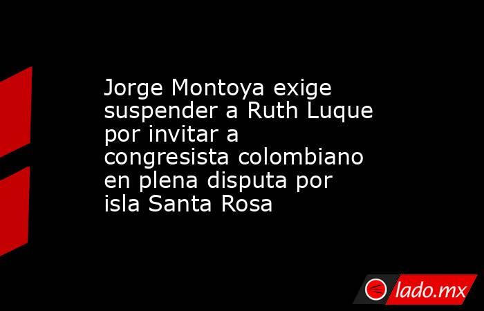 Jorge Montoya exige suspender a Ruth Luque por invitar a congresista colombiano en plena disputa por isla Santa Rosa. Noticias en tiempo real