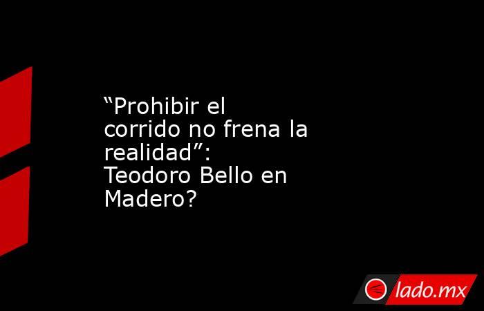 “Prohibir el corrido no frena la realidad”: Teodoro Bello en Madero?. Noticias en tiempo real