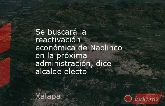 Se buscará la reactivación económica de Naolinco en la próxima administración, dice alcalde electo. Noticias en tiempo real