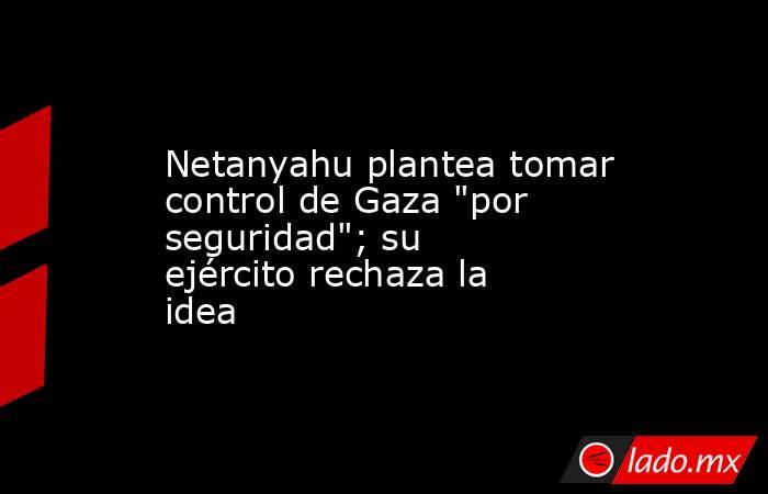 Netanyahu plantea tomar control de Gaza 