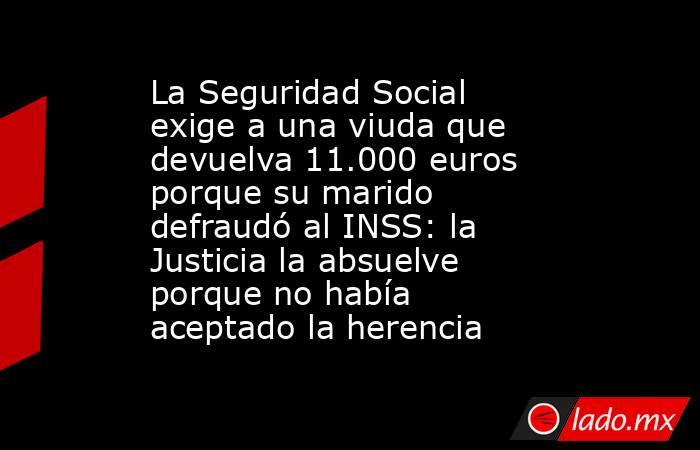 La Seguridad Social exige a una viuda que devuelva 11.000 euros porque su marido defraudó al INSS: la Justicia la absuelve porque no había aceptado la herencia. Noticias en tiempo real