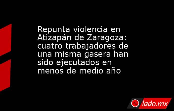 Repunta violencia en Atizapán de Zaragoza: cuatro trabajadores de una misma gasera han sido ejecutados en menos de medio año. Noticias en tiempo real