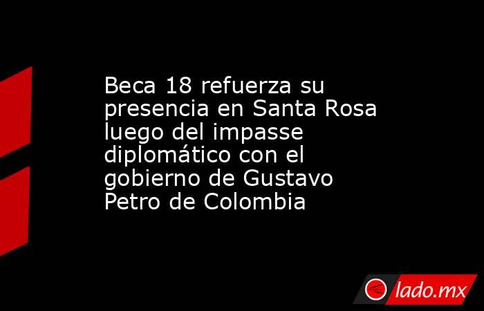 Beca 18 refuerza su presencia en Santa Rosa luego del impasse diplomático con el gobierno de Gustavo Petro de Colombia. Noticias en tiempo real