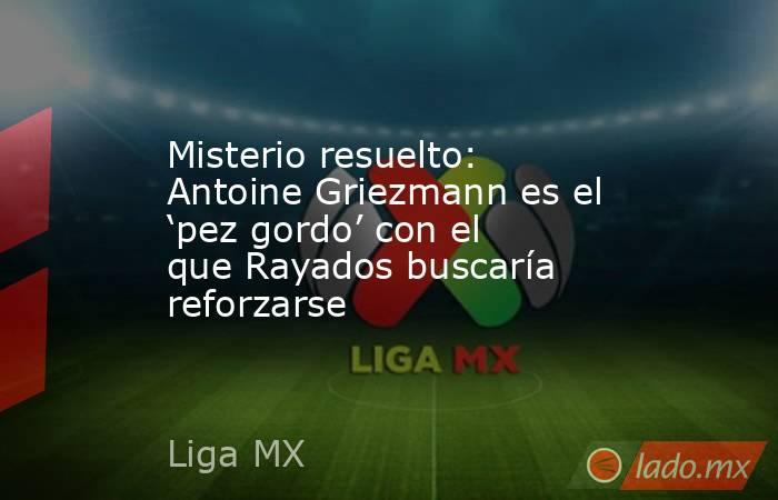 Misterio resuelto: Antoine Griezmann es el ‘pez gordo’ con el que Rayados buscaría reforzarse. Noticias en tiempo real