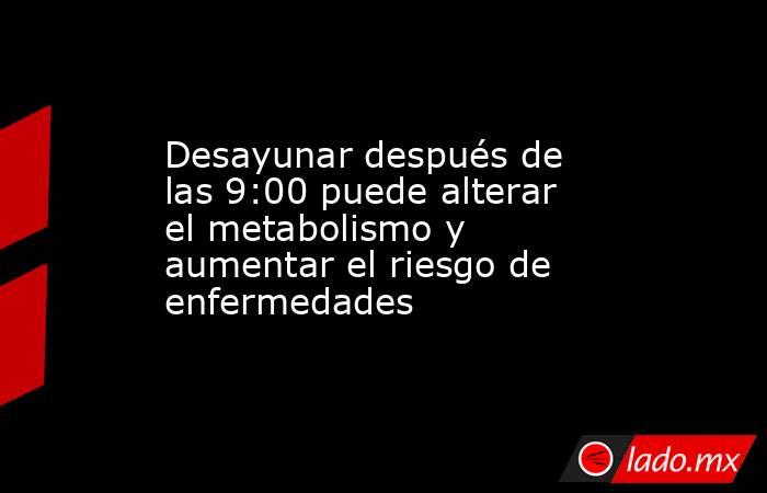Desayunar después de las 9:00 puede alterar el metabolismo y aumentar el riesgo de enfermedades. Noticias en tiempo real
