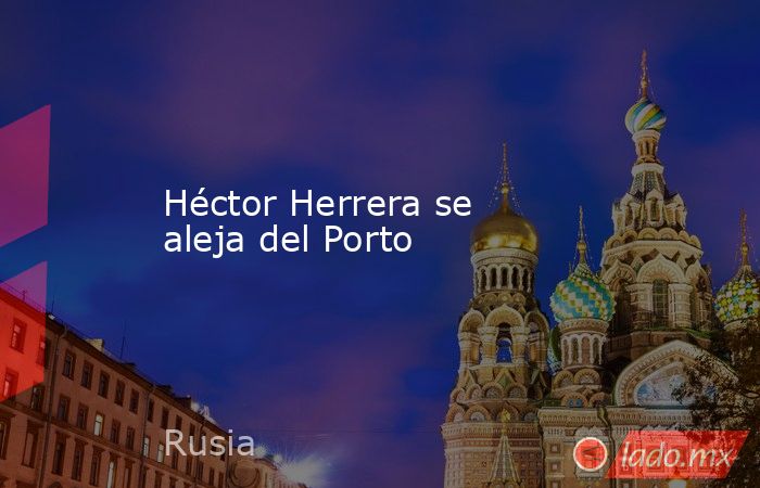 Héctor Herrera se aleja del Porto. Noticias en tiempo real