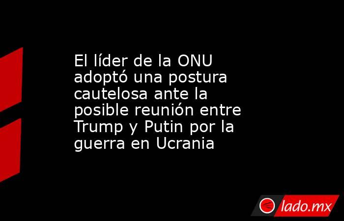 El líder de la ONU adoptó una postura cautelosa ante la posible reunión entre Trump y Putin por la guerra en Ucrania. Noticias en tiempo real