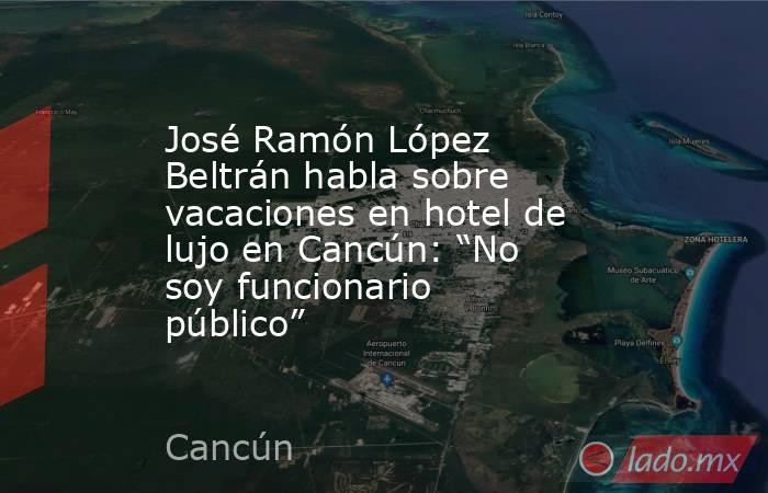 José Ramón López Beltrán habla sobre vacaciones en hotel de lujo en Cancún: “No soy funcionario público”. Noticias en tiempo real