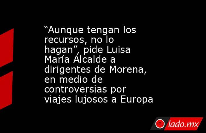 “Aunque tengan los recursos, no lo hagan”, pide Luisa María Alcalde a dirigentes de Morena, en medio de controversias por viajes lujosos a Europa. Noticias en tiempo real