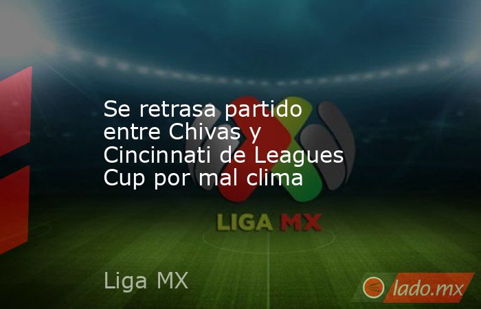 Se retrasa partido entre Chivas y Cincinnati de Leagues Cup por mal clima. Noticias en tiempo real