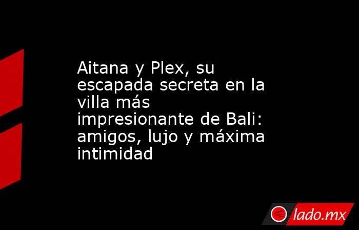 Aitana y Plex, su escapada secreta en la villa más impresionante de Bali: amigos, lujo y máxima intimidad. Noticias en tiempo real