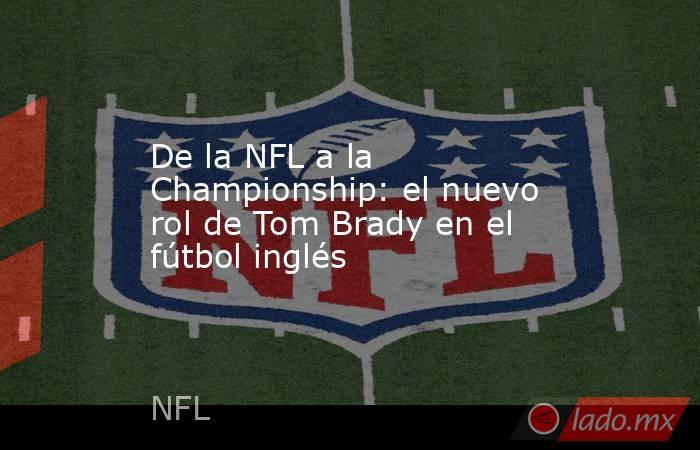 De la NFL a la Championship: el nuevo rol de Tom Brady en el fútbol inglés. Noticias en tiempo real
