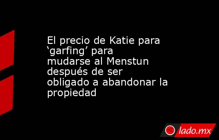 El precio de Katie para ‘garfing’ para mudarse al Menstun después de ser obligado a abandonar la propiedad. Noticias en tiempo real