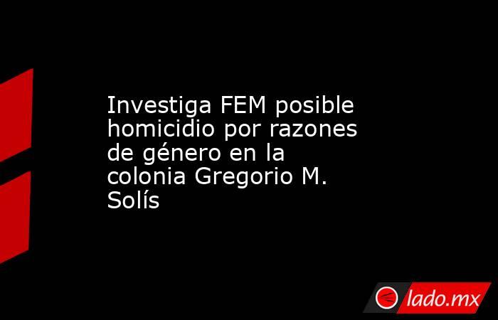 Investiga FEM posible homicidio por razones de género en la colonia Gregorio M. Solís. Noticias en tiempo real