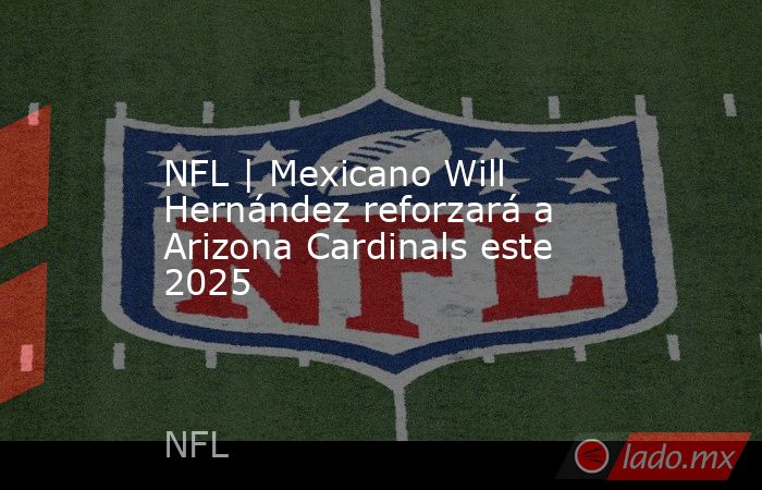 NFL | Mexicano Will Hernández reforzará a Arizona Cardinals este 2025. Noticias en tiempo real