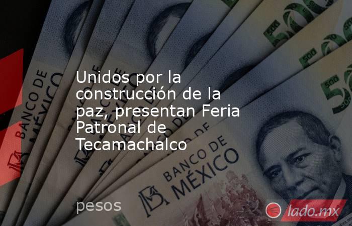 Unidos por la construcción de la paz, presentan Feria Patronal de Tecamachalco. Noticias en tiempo real