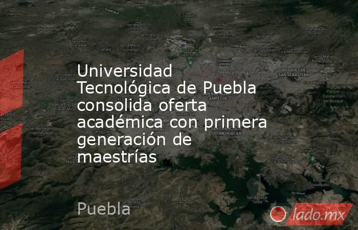 Universidad Tecnológica de Puebla consolida oferta académica con primera generación de maestrías. Noticias en tiempo real