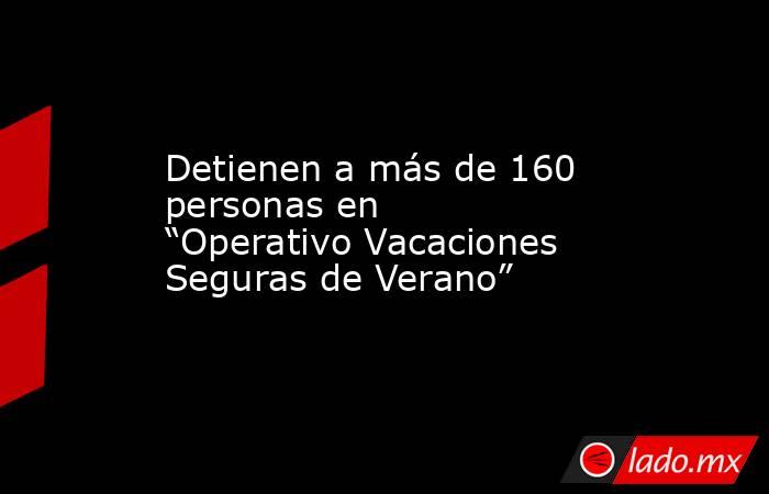 Detienen a más de 160 personas en “Operativo Vacaciones Seguras de Verano”. Noticias en tiempo real