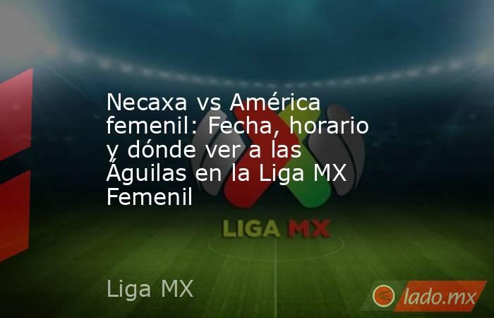 Necaxa vs América femenil: Fecha, horario y dónde ver a las Águilas en la Liga MX Femenil. Noticias en tiempo real