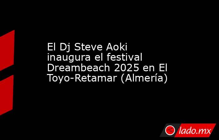 El Dj Steve Aoki inaugura el festival Dreambeach 2025 en El Toyo-Retamar (Almería). Noticias en tiempo real