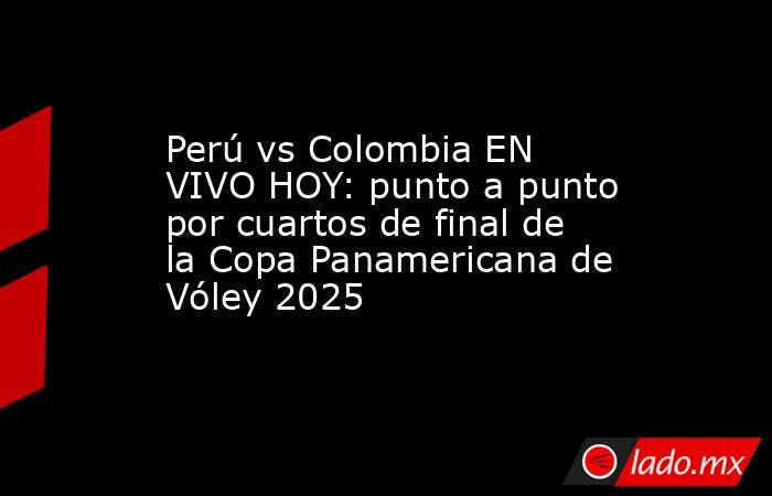 Perú vs Colombia EN VIVO HOY: punto a punto por cuartos de final de la Copa Panamericana de Vóley 2025. Noticias en tiempo real