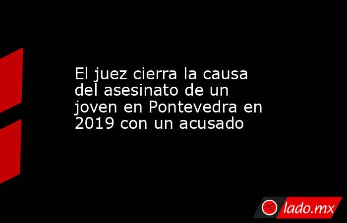 El juez cierra la causa del asesinato de un joven en Pontevedra en 2019 con un acusado. Noticias en tiempo real