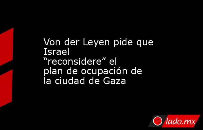 Von der Leyen pide que Israel “reconsidere” el plan de ocupación de la ciudad de Gaza. Noticias en tiempo real