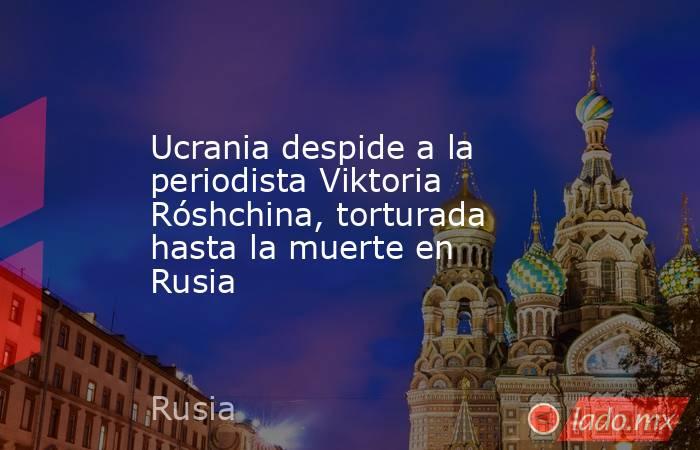 Ucrania despide a la periodista Viktoria Róshchina, torturada hasta la muerte en Rusia. Noticias en tiempo real