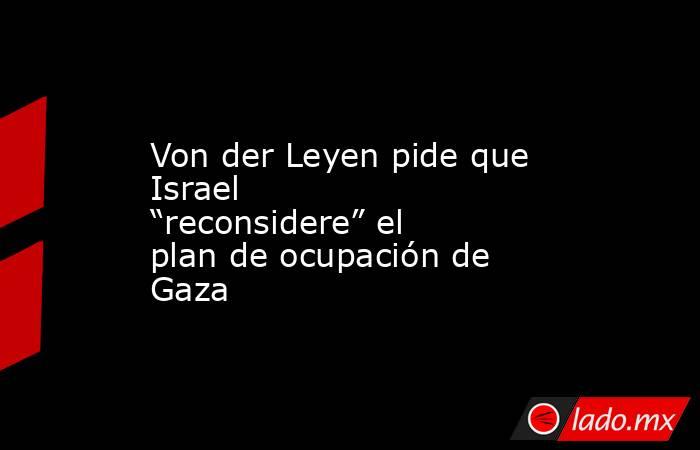 Von der Leyen pide que Israel “reconsidere” el plan de ocupación de Gaza. Noticias en tiempo real