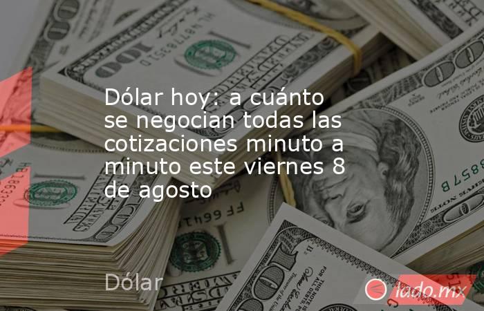 Dólar hoy: a cuánto se negocian todas las cotizaciones minuto a minuto este viernes 8 de agosto. Noticias en tiempo real