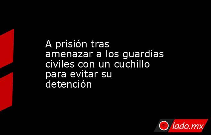 A prisión tras amenazar a los guardias civiles con un cuchillo para evitar su detención. Noticias en tiempo real