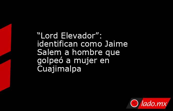 “Lord Elevador”: identifican como Jaime Salem a hombre que golpeó a mujer en Cuajimalpa. Noticias en tiempo real