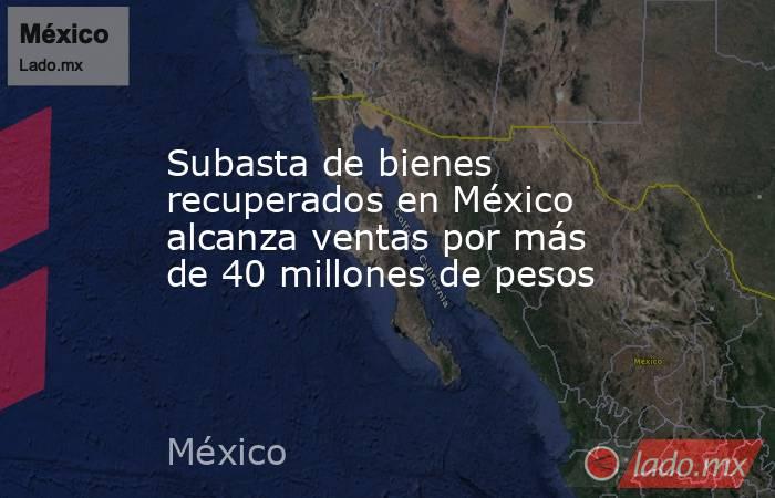 Subasta de bienes recuperados en México alcanza ventas por más de 40 millones de pesos. Noticias en tiempo real