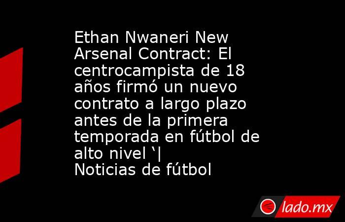 Ethan Nwaneri New Arsenal Contract: El centrocampista de 18 años firmó un nuevo contrato a largo plazo antes de la primera temporada en fútbol de alto nivel ‘| Noticias de fútbol. Noticias en tiempo real