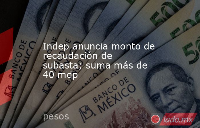 Indep anuncia monto de recaudación de subasta; suma más de 40 mdp. Noticias en tiempo real