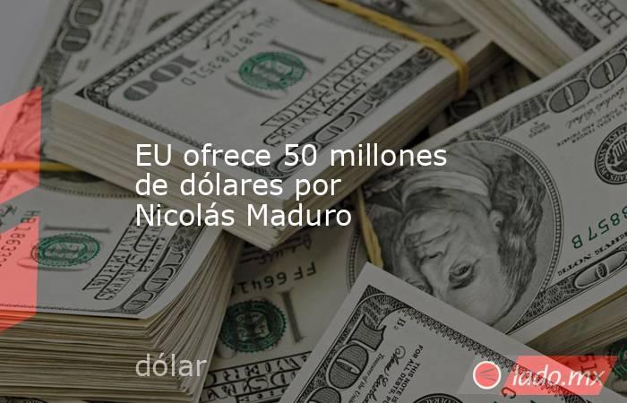 EU ofrece 50 millones de dólares por Nicolás Maduro. Noticias en tiempo real