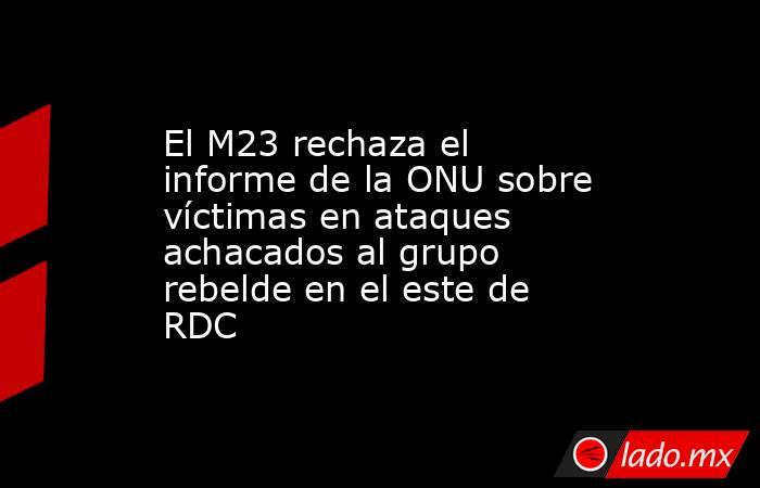 El M23 rechaza el informe de la ONU sobre víctimas en ataques achacados al grupo rebelde en el este de RDC. Noticias en tiempo real