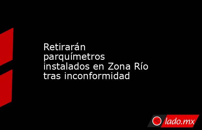 Retirarán parquímetros instalados en Zona Río tras inconformidad. Noticias en tiempo real