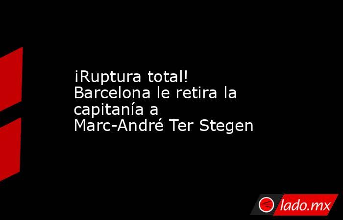 ¡Ruptura total! Barcelona le retira la capitanía a Marc-André Ter Stegen. Noticias en tiempo real