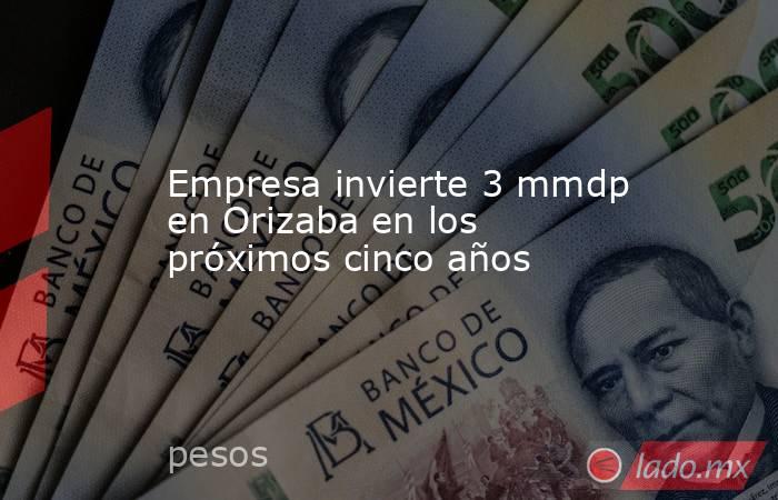 Empresa invierte 3 mmdp en Orizaba en los próximos cinco años. Noticias en tiempo real