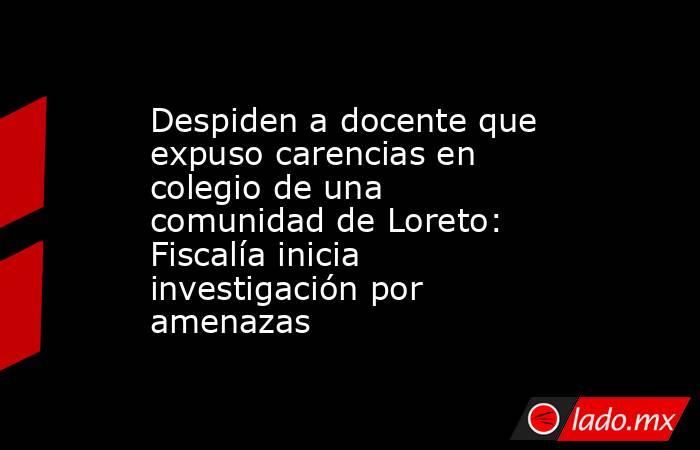 Despiden a docente que expuso carencias en colegio de una comunidad de Loreto: Fiscalía inicia investigación por amenazas. Noticias en tiempo real