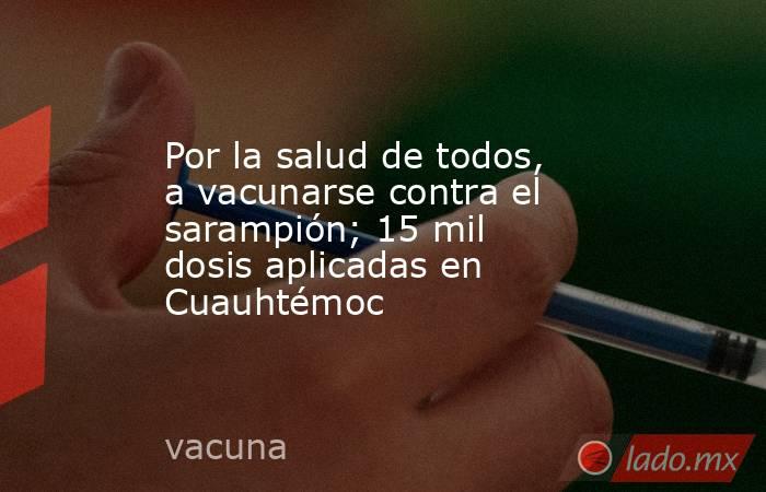 Por la salud de todos, a vacunarse contra el sarampión; 15 mil dosis aplicadas en Cuauhtémoc. Noticias en tiempo real