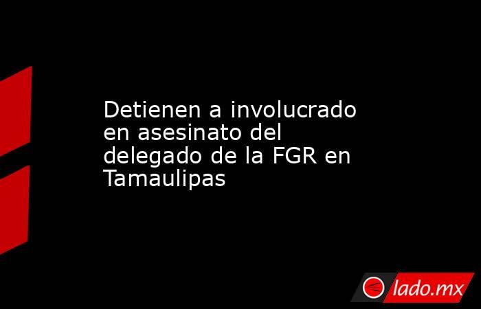 Detienen a involucrado en asesinato del delegado de la FGR en Tamaulipas. Noticias en tiempo real