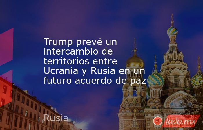 Trump prevé un intercambio de territorios entre Ucrania y Rusia en un futuro acuerdo de paz. Noticias en tiempo real